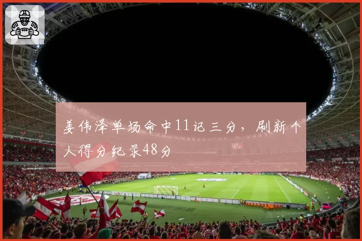 姜伟泽单场命中11记三分,刷新个人得分纪录48分