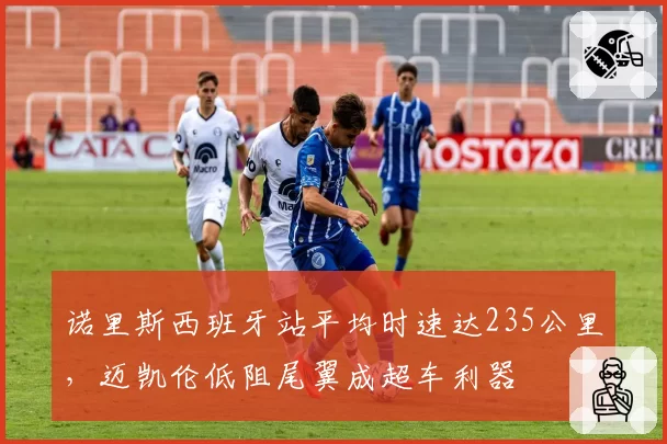 诺里斯西班牙站平均时速达235公里,迈凯伦低阻尾翼成超车利器