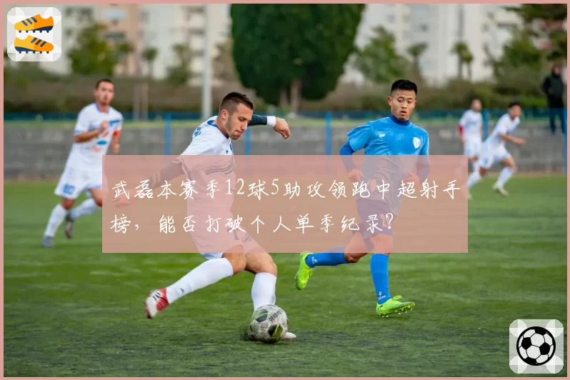 武磊本赛季12球5助攻领跑中超射手榜,能否打破个人单季纪录?