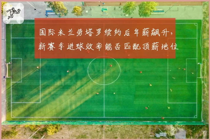 国际米兰劳塔罗续约后年薪飙升,新赛季进球效率能否匹配顶薪地位?
