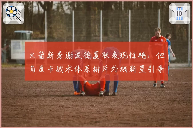 火箭新秀谢泼德夏联表现惊艳,但乌度卡战术体系排斥外线新星引争议