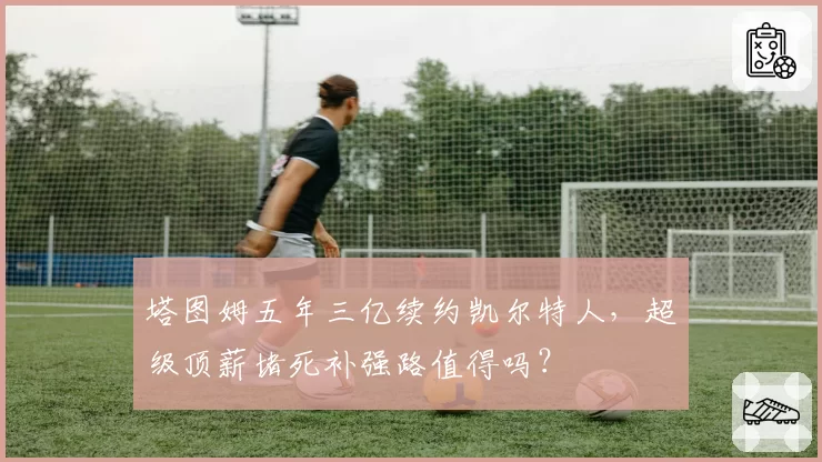 塔图姆五年三亿续约凯尔特人，超级顶薪堵死补强路值得吗？