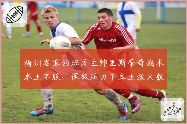 梅州客家西班牙主帅里斯蒂奇战术水土不服,保级压力下本土救火教练成备选