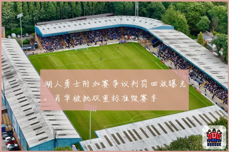 湖人勇士附加赛争议判罚回放曝光，肖华被批双重标准毁赛季