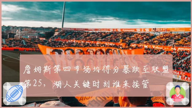 詹姆斯第四节场均得分暴跌至联盟第25,湖人关键时刻谁来接管