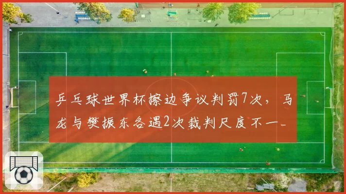 乒乓球世界杯擦边争议判罚7次,马龙与樊振东各遇2次裁判尺度不一__br_