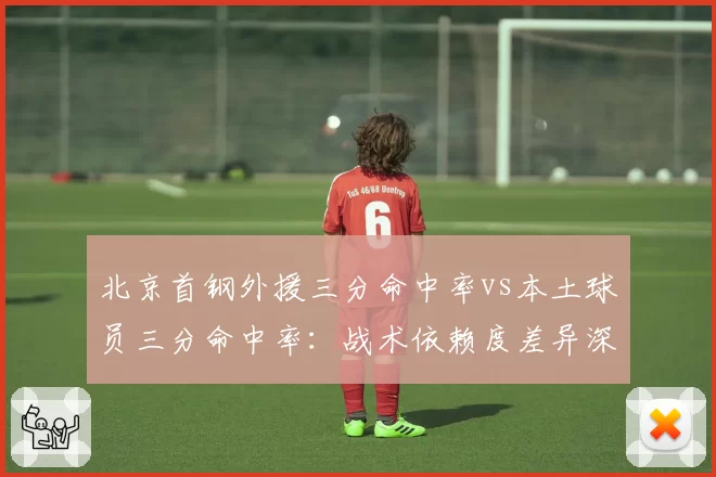 北京首钢外援三分命中率vs本土球员三分命中率:战术依赖度差异深度拆解