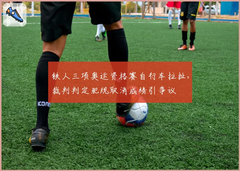铁人三项奥运资格赛自行车拉扯，裁判判定犯规取消成绩引争议