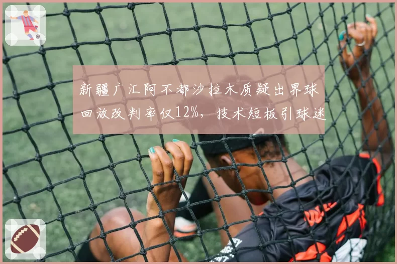 新疆广汇阿不都沙拉木质疑出界球回放改判率仅12%,技术短板引球迷炮轰