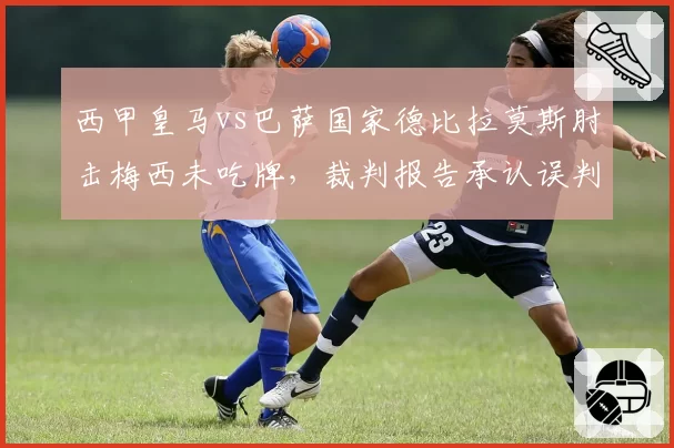 西甲皇马vs巴萨国家德比拉莫斯肘击梅西未吃牌,裁判报告承认误判