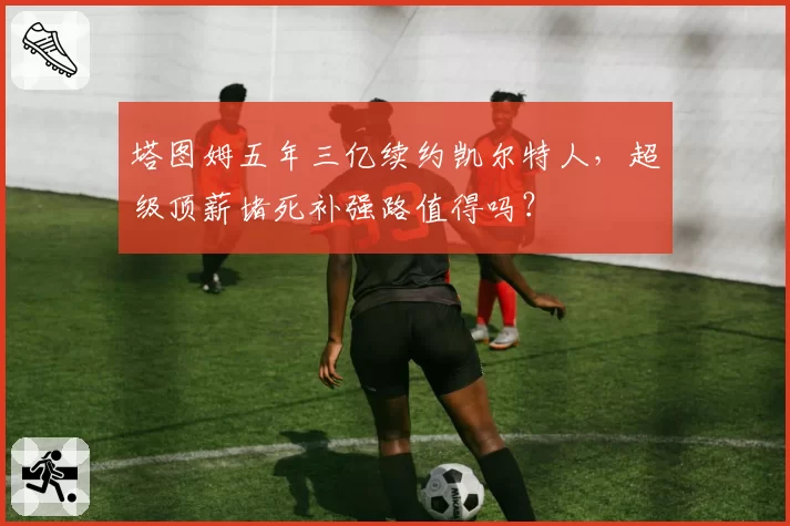 塔图姆五年三亿续约凯尔特人，超级顶薪堵死补强路值得吗？