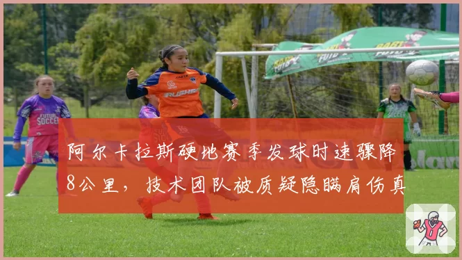 阿尔卡拉斯硬地赛季发球时速骤降8公里,技术团队被质疑隐瞒肩伤真相