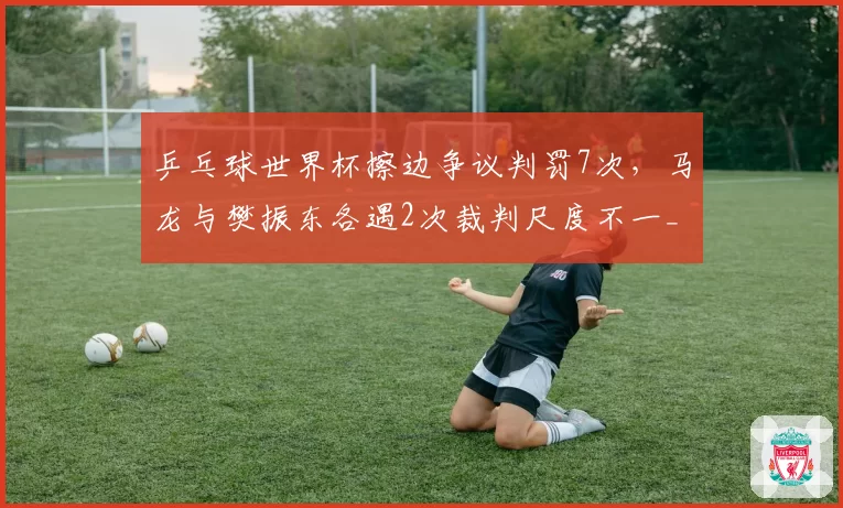 乒乓球世界杯擦边争议判罚7次,马龙与樊振东各遇2次裁判尺度不一__br_