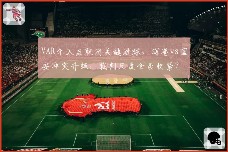 VAR介入后取消关键进球,海港vs国安冲突升级,裁判尺度会否收紧?