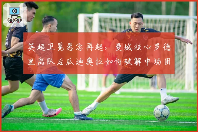 英超卫冕悬念再起,曼城核心罗德里离队后瓜迪奥拉如何破解中场困局?