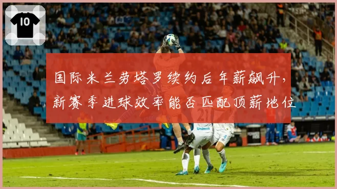 国际米兰劳塔罗续约后年薪飙升,新赛季进球效率能否匹配顶薪地位?