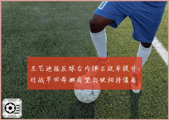 王艺迪接发球台内弹击效率提升，对战早田希娜有望打破相持僵局