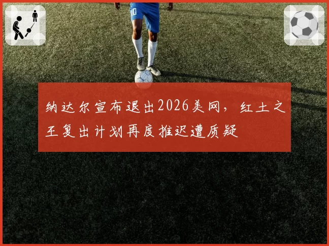 纳达尔宣布退出2026美网,红土之王复出计划再度推迟遭质疑