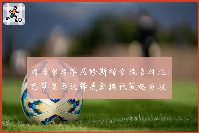 内马尔与维尼修斯转会流言对比:巴萨皇马边锋更新换代策略分歧