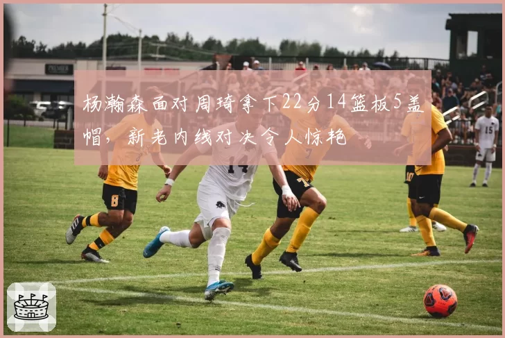杨瀚森面对周琦拿下22分14篮板5盖帽，新老内线对决令人惊艳