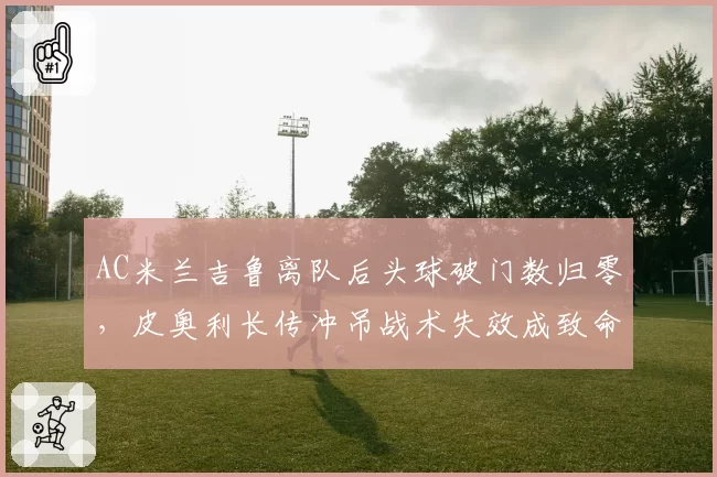 AC米兰吉鲁离队后头球破门数归零，皮奥利长传冲吊战术失效成致命伤