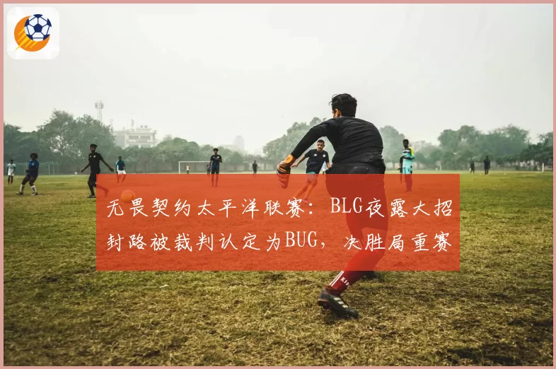 无畏契约太平洋联赛：BLG夜露大招封路被裁判认定为BUG，决胜局重赛引不满