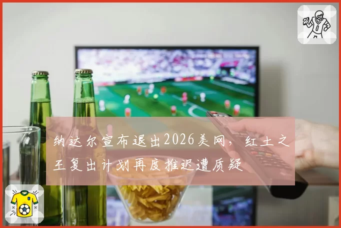 纳达尔宣布退出2026美网,红土之王复出计划再度推迟遭质疑