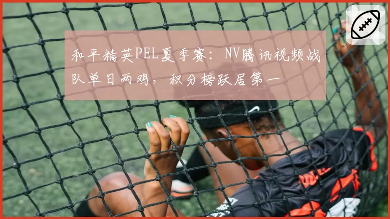 和平精英PEL夏季赛:NV腾讯视频战队单日两鸡,积分榜跃居第一