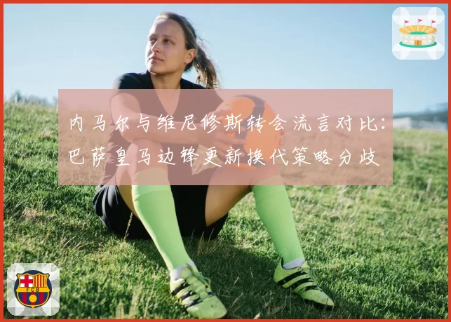 内马尔与维尼修斯转会流言对比:巴萨皇马边锋更新换代策略分歧