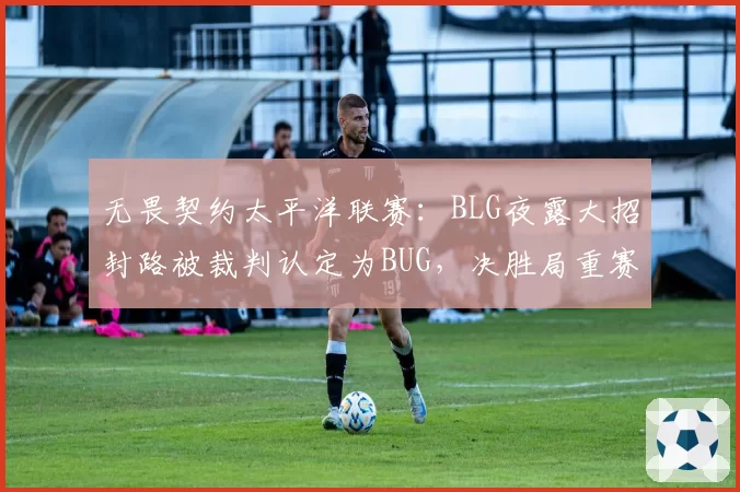 无畏契约太平洋联赛：BLG夜露大招封路被裁判认定为BUG，决胜局重赛引不满