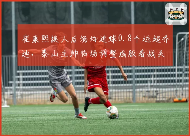 崔康熙换人后场均进球0.8个远超乔迪,泰山主帅临场调整成胶着战关键