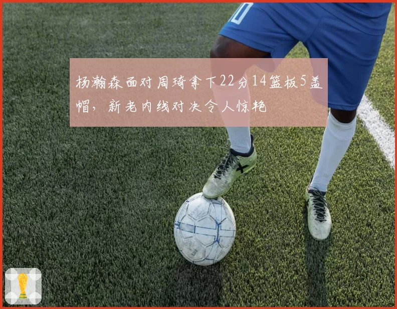 杨瀚森面对周琦拿下22分14篮板5盖帽，新老内线对决令人惊艳