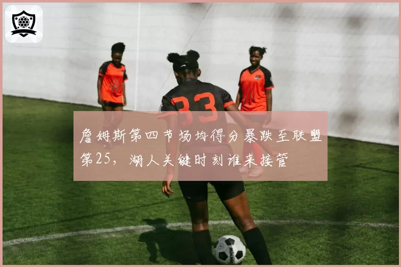 詹姆斯第四节场均得分暴跌至联盟第25,湖人关键时刻谁来接管