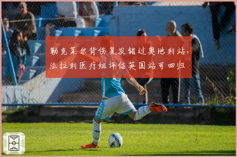 勒克莱尔背伤复发错过奥地利站,法拉利医疗组评估英国站可回归