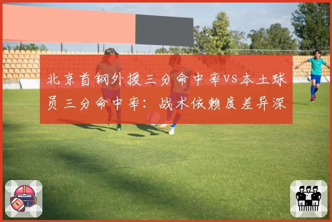 北京首钢外援三分命中率vs本土球员三分命中率:战术依赖度差异深度拆解